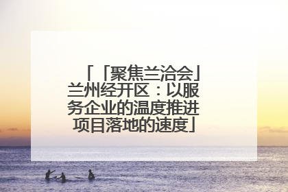 「聚焦兰洽会」兰州经开区：以服务企业的温度推进项目落地的速度